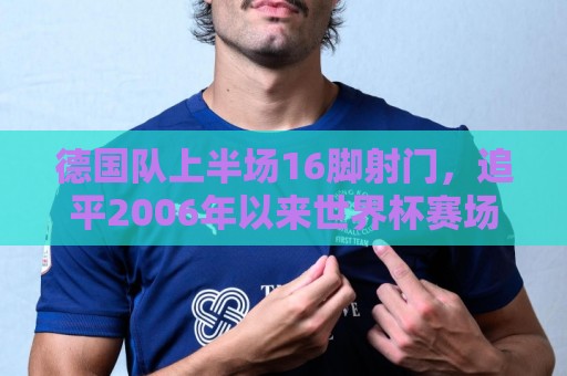 德国队上半场16脚射门,追平2006年以来世界杯赛场单队射门数纪录 德国队上半场16脚射门,追平2006年以来世界杯赛场单队射门数纪录