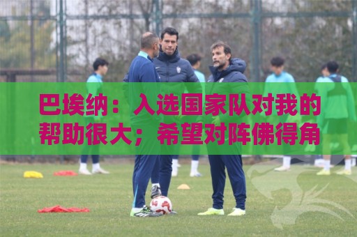 巴埃纳:入选国家队对我的帮助很大;希望对阵佛得角时能首发出战 巴埃纳:入选国家队对我的帮助很大;希望对阵佛得角时能首发出战