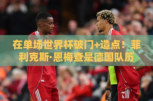 在单场世界杯破门+造点!菲利克斯·恩梅查是德国队历史第3人 在单场世界杯破门+造点!菲利克斯·恩梅查是德国队历史第3人