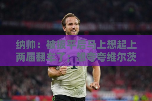 纳帅：被扳平后马上想起上两届翻车了；想夸夸维尔茨和吕迪格