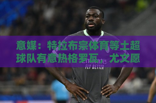 意媒:特拉布宗体育等土超球队有意热格罗瓦,尤文愿意出售球员 意媒:特拉布宗体育等土超球队有意热格罗瓦,尤文愿意出售球员