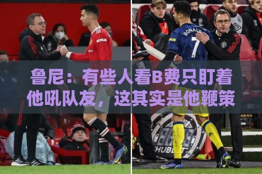 鲁尼：有些人看B费只盯着他吼队友，这其实是他鞭策队友的方式