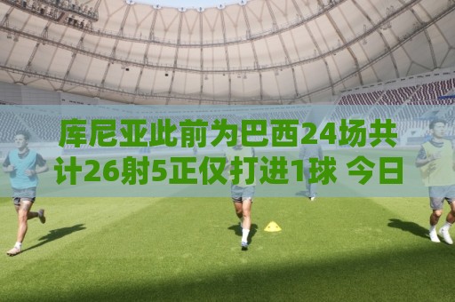 库尼亚此前为巴西24场共计26射5正仅打进1球 今日半场已2球
