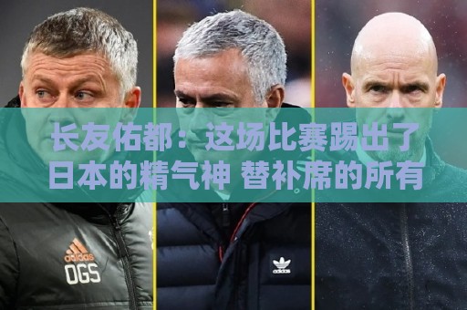 长友佑都:这场比赛踢出了日本的精气神 替补席的所有人都在拼命 长友佑都:这场比赛踢出了日本的精气神 替补席的所有人都在拼命