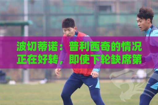 波切蒂诺：普利西奇的情况正在好转，即使下轮缺席第3轮也能出场